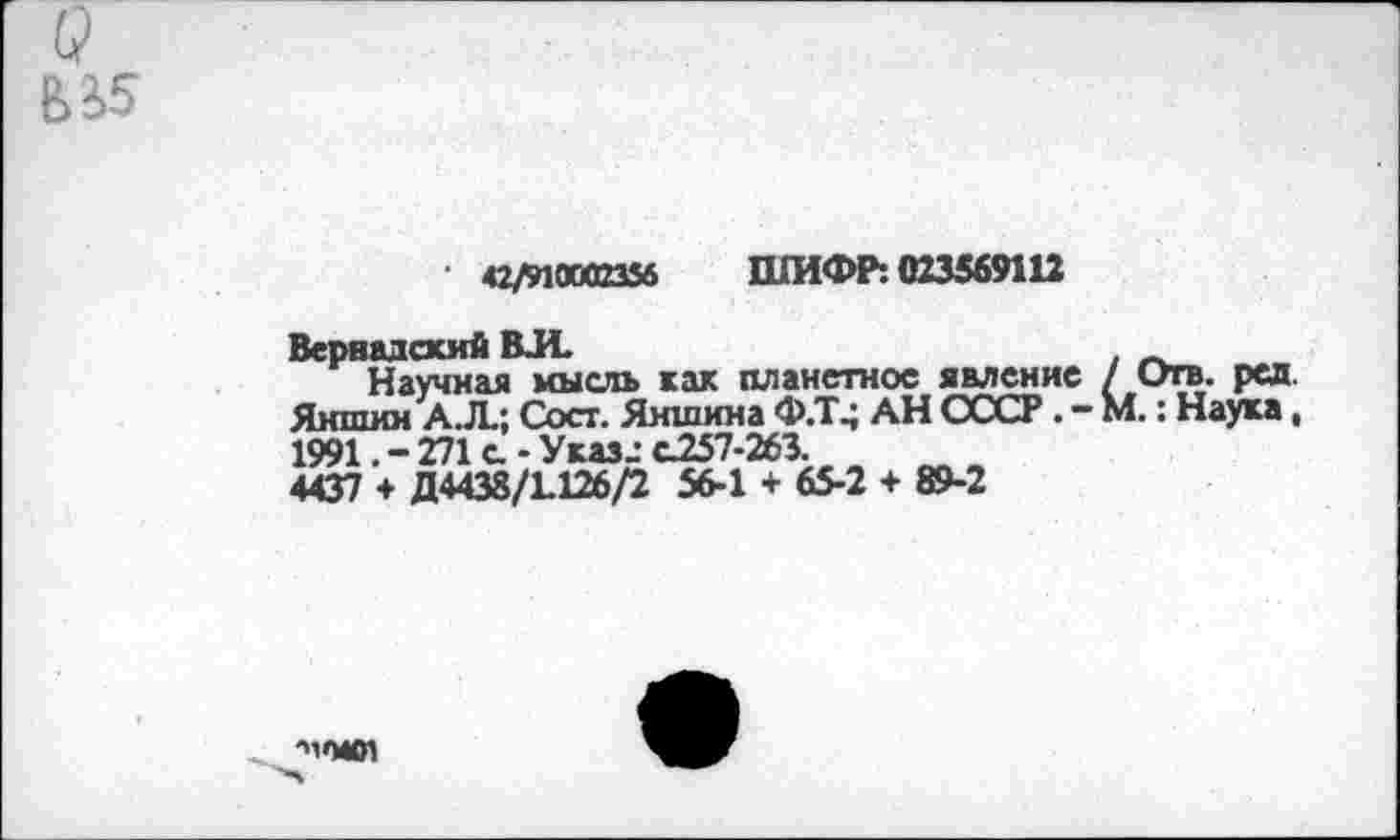 ﻿У
ЬЗ.5
42M0M23S6 ШИФР: 023569112
Вернадский ВЛ.	. __
Научная мысль как планетное явление / Отв. ред. Яншин А.Л.; Сост. Яншина Ф.Т^ АН СССР. - М.: Наука, 1991. - 271 с - Указ.: с257-263.
4437 + Д4438/1126/2 56-1 + 65-2 + 89-2
